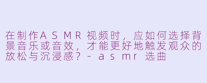 在制作ASMR视频时，应如何选择背景音乐或音效，才能更好地触发观众的放松与沉浸感？
