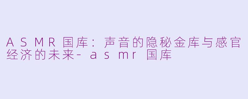 ASMR国库：声音的隐秘金库与感官经济的未来-asmr国库
