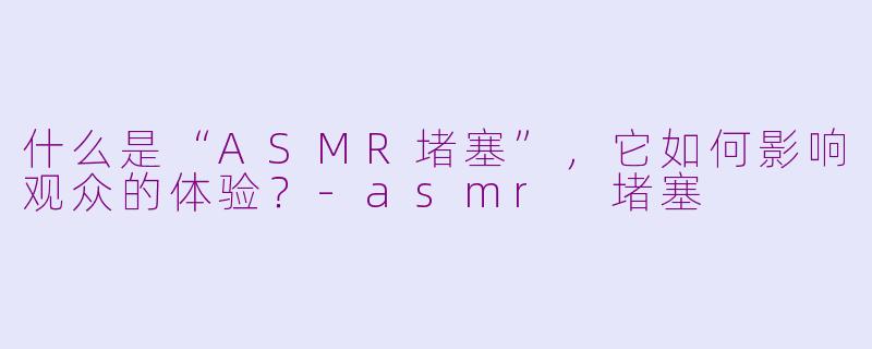 什么是“ASMR堵塞”，它如何影响观众的体验？-asmr 堵塞