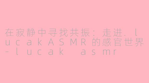 在寂静中寻找共振：走进.lucakASMR的感官世界-lucak asmr