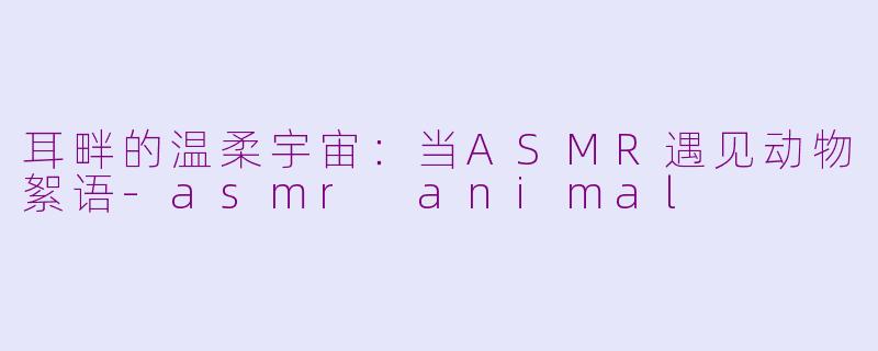 耳畔的温柔宇宙:当ASMR遇见动物絮语-asmr animal