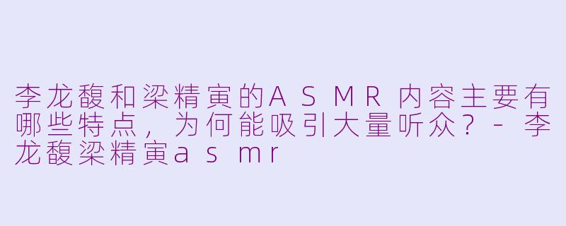李龙馥和梁精寅的ASMR内容主要有哪些特点,为何能吸引大量听众?-李龙馥梁精寅asmr