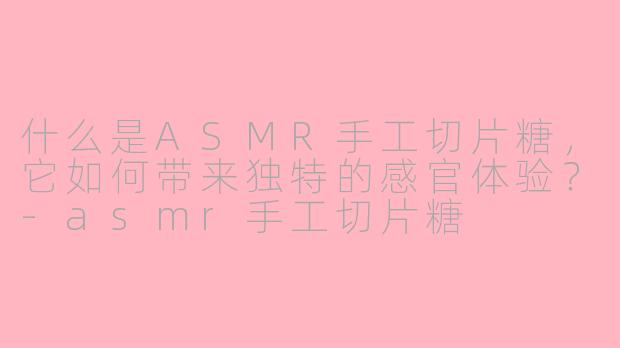 什么是ASMR手工切片糖，它如何带来独特的感官体验？-asmr手工切片糖
