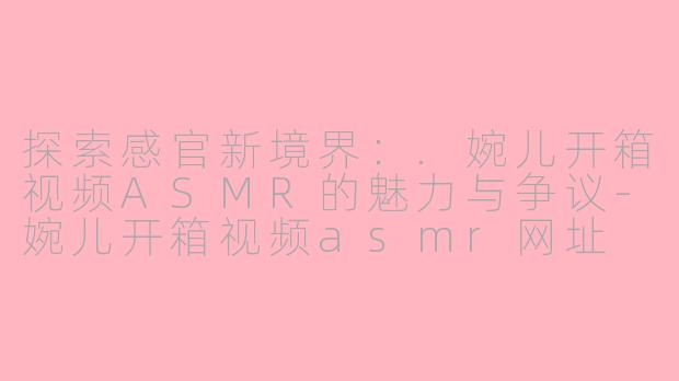 探索感官新境界:.婉儿开箱视频ASMR的魅力与争议-婉儿开箱视频asmr网址