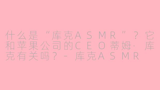 什么是“库克ASMR”？它和苹果公司的CEO蒂姆·库克有关吗？-库克ASMR