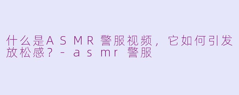 什么是ASMR警服视频，它如何引发放松感？-asmr警服