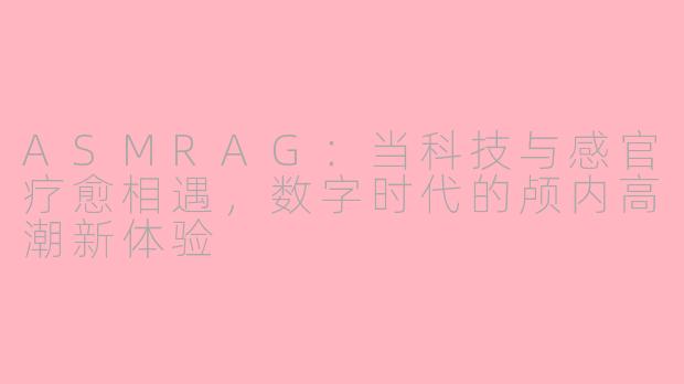ASMRAG:当科技与感官疗愈相遇,数字时代的颅内高潮新体验