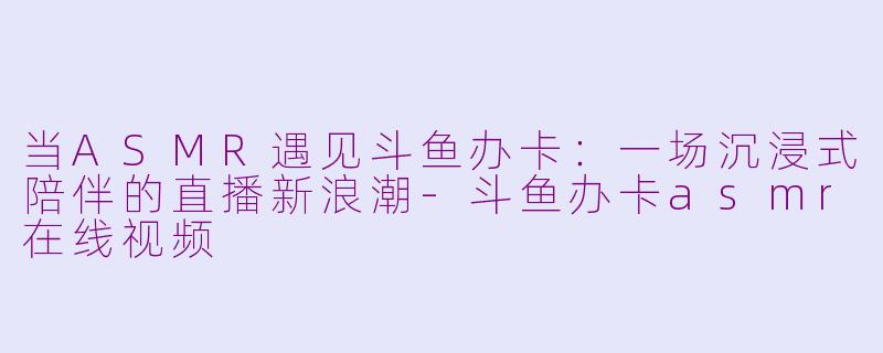 当ASMR遇见斗鱼办卡：一场沉浸式陪伴的直播新浪潮-斗鱼办卡asmr在线视频