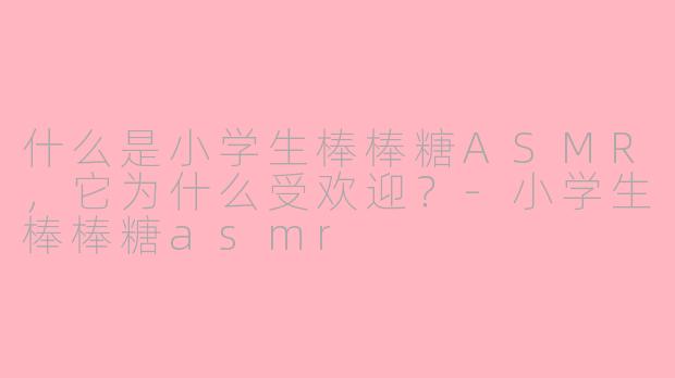 什么是小学生棒棒糖ASMR,它为什么受欢迎?-小学生棒棒糖asmr