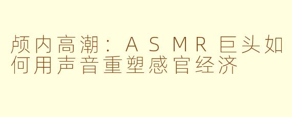颅内高潮：ASMR巨头如何用声音重塑感官经济