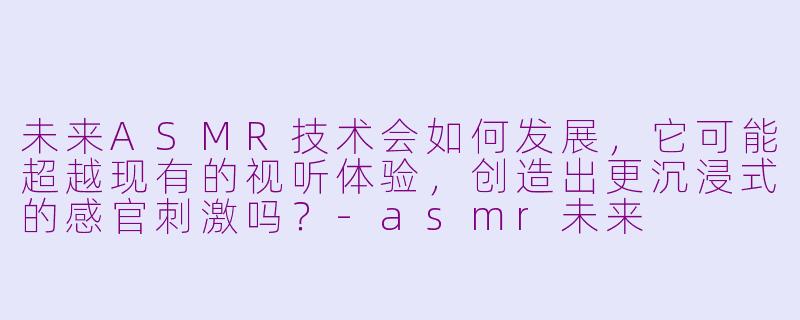未来ASMR技术会如何发展,它可能超越现有的视听体验,创造出更沉浸式的感官刺激吗?-asmr未来