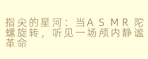 指尖的星河:当ASMR陀螺旋转,听见一场颅内静谧革命