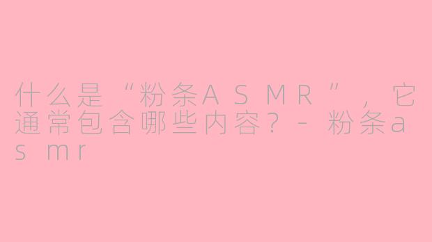 什么是“粉条ASMR”，它通常包含哪些内容？-粉条asmr