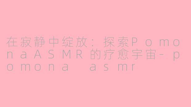 在寂静中绽放:探索PomonaASMR的疗愈宇宙-pomona asmr