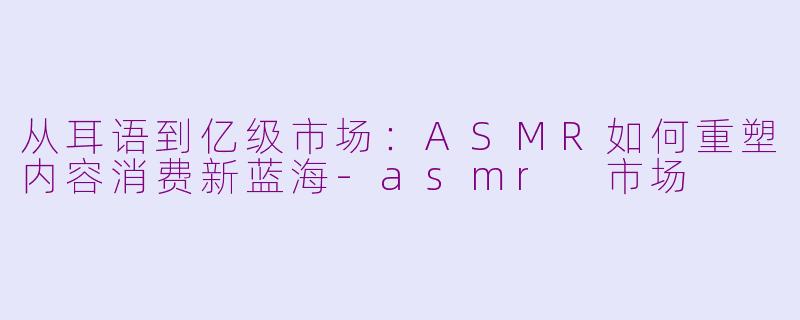 从耳语到亿级市场:ASMR如何重塑内容消费新蓝海-asmr 市场