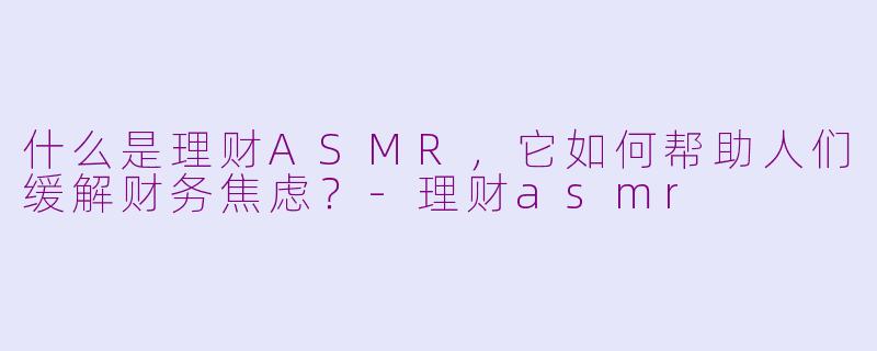 什么是理财ASMR，它如何帮助人们缓解财务焦虑？-理财asmr