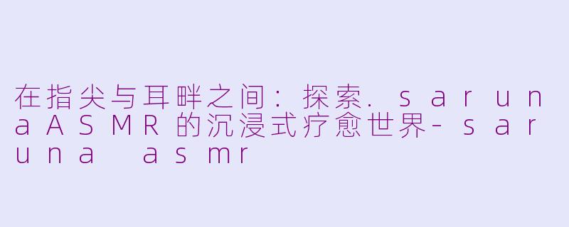 在指尖与耳畔之间:探索.sarunaASMR的沉浸式疗愈世界-saruna asmr