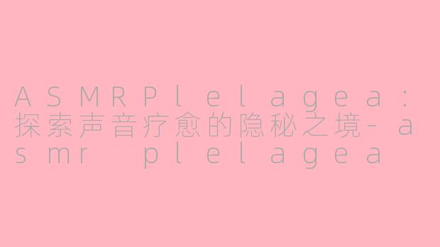 ASMRPlelagea：探索声音疗愈的隐秘之境-asmr plelagea