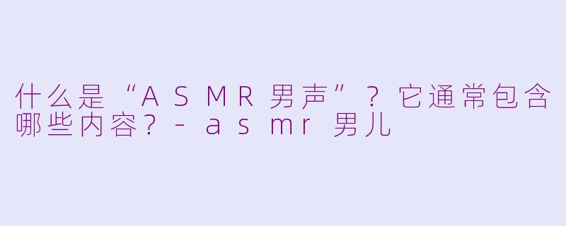 什么是“ASMR男声”？它通常包含哪些内容？-asmr男儿