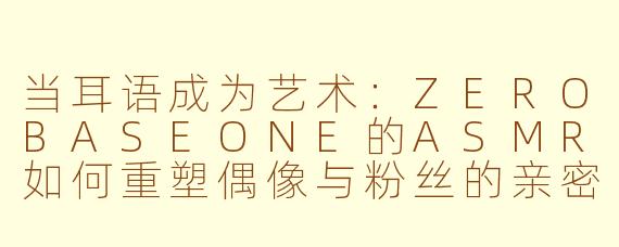 当耳语成为艺术：ZEROBASEONE的ASMR如何重塑偶像与粉丝的亲密边界