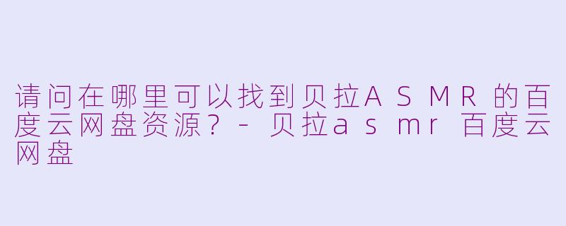 请问在哪里可以找到贝拉ASMR的百度云网盘资源？-贝拉asmr百度云网盘