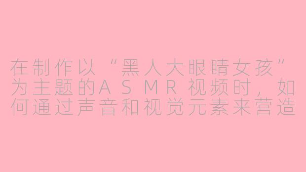 在制作以“黑人大眼睛女孩”为主题的ASMR视频时，如何通过声音和视觉元素来营造沉浸式放松体验，同时确保内容尊重文化特质并避免刻板印象？