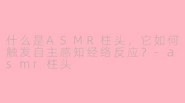 什么是ASMR柱头,它如何触发自主感知经络反应?-asmr柱头