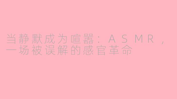当静默成为喧嚣:ASMR,一场被误解的感官革命
