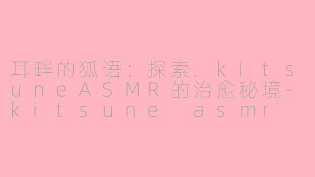 耳畔的狐语：探索.kitsuneASMR的治愈秘境-kitsune asmr