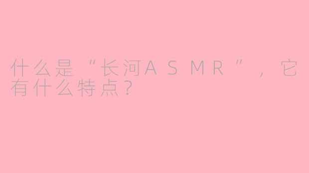 什么是“长河ASMR”，它有什么特点？