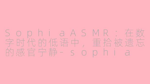 SophiaASMR：在数字时代的低语中，重拾被遗忘的感官宁静-sophia asmr