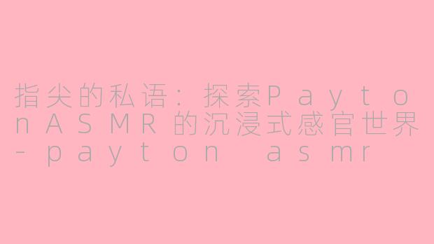 指尖的私语：探索PaytonASMR的沉浸式感官世界-payton asmr