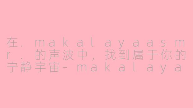 在.makalayaasmr.的声波中,找到属于你的宁静宇宙-makalaya asmr