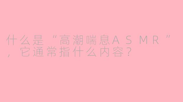 什么是“高潮喘息ASMR”,它通常指什么内容?