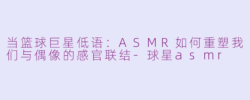 当篮球巨星低语:ASMR如何重塑我们与偶像的感官联结-球星asmr