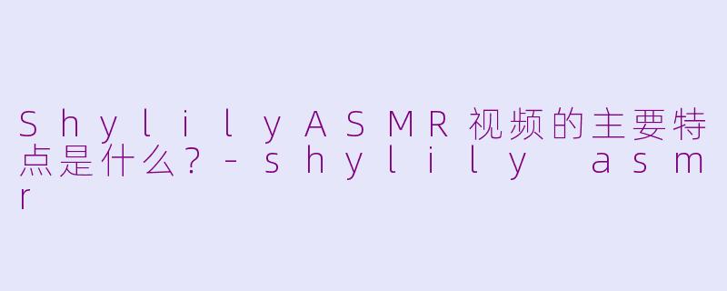 ShylilyASMR视频的主要特点是什么？-shylily asmr