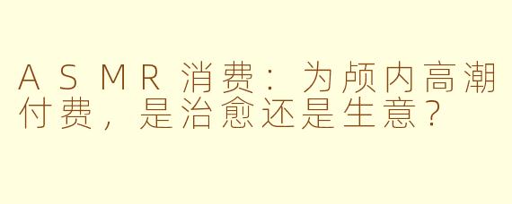 ASMR消费:为颅内高潮付费,是治愈还是生意?