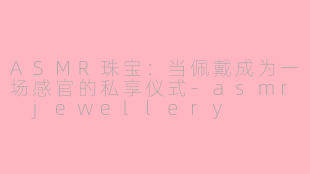 ASMR珠宝：当佩戴成为一场感官的私享仪式-asmr jewellery