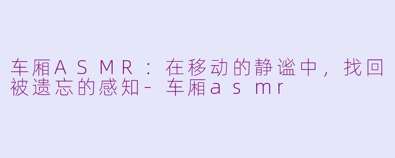 车厢ASMR:在移动的静谧中,找回被遗忘的感知-车厢asmr