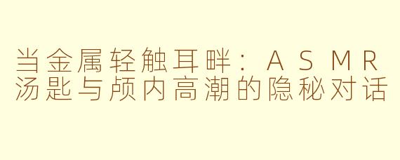 当金属轻触耳畔:ASMR汤匙与颅内高潮的隐秘对话