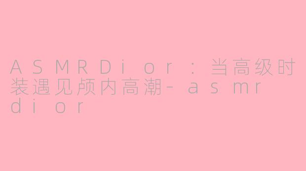 ASMRDior：当高级时装遇见颅内高潮-asmr dior