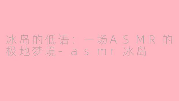 冰岛的低语：一场ASMR的极地梦境-asmr冰岛