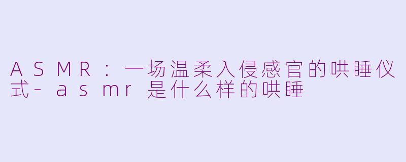 ASMR:一场温柔入侵感官的哄睡仪式-asmr是什么样的哄睡