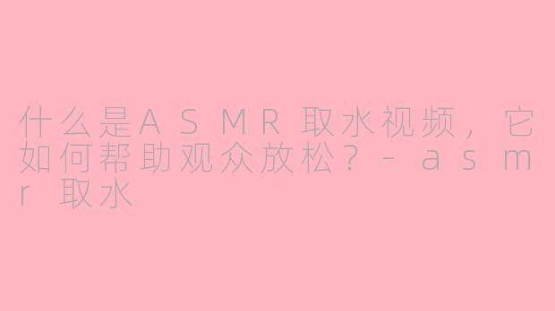 什么是ASMR取水视频，它如何帮助观众放松？-asmr取水
