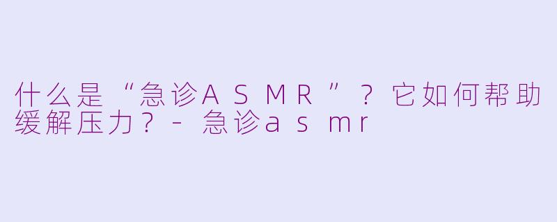 什么是“急诊ASMR”?它如何帮助缓解压力?-急诊asmr