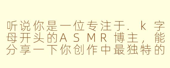 听说你是一位专注于.k字母开头的ASMR博主,能分享一下你创作中最独特的“K元素”是什么吗?