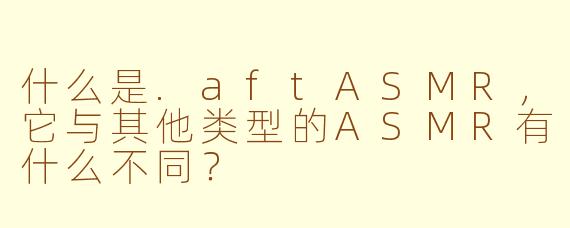 什么是.aftASMR,它与其他类型的ASMR有什么不同?