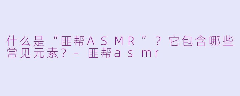 什么是“匪帮ASMR”？它包含哪些常见元素？-匪帮asmr