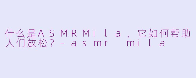 什么是ASMRMila,它如何帮助人们放松?-asmr mila