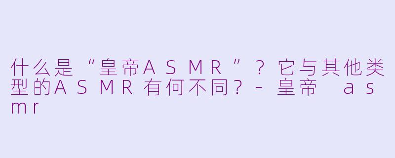 什么是“皇帝ASMR”？它与其他类型的ASMR有何不同？-皇帝 asmr